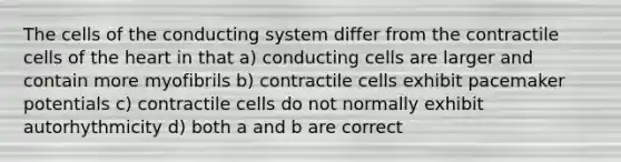 The cells of the conducting system differ from the contractile cells of the heart in that a) conducting cells are larger and contain more myofibrils b) contractile cells exhibit pacemaker potentials c) contractile cells do not normally exhibit autorhythmicity d) both a and b are correct