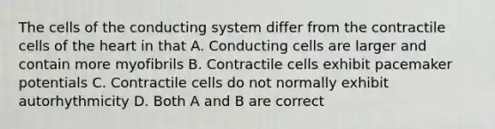 The cells of the conducting system differ from the contractile cells of the heart in that A. Conducting cells are larger and contain more myofibrils B. Contractile cells exhibit pacemaker potentials C. Contractile cells do not normally exhibit autorhythmicity D. Both A and B are correct