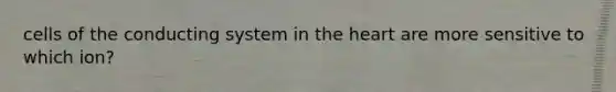cells of the conducting system in the heart are more sensitive to which ion?