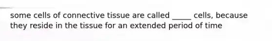 some cells of connective tissue are called _____ cells, because they reside in the tissue for an extended period of time