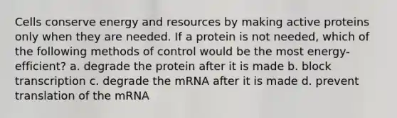 Cells conserve energy and resources by making active proteins only when they are needed. If a protein is not needed, which of the following methods of control would be the most energy-efficient? a. degrade the protein after it is made b. block transcription c. degrade the mRNA after it is made d. prevent translation of the mRNA