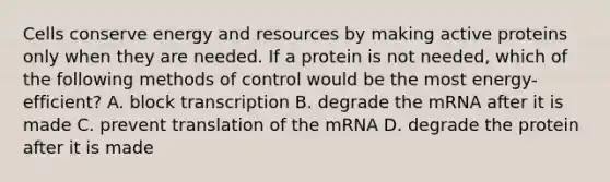 Cells conserve energy and resources by making active proteins only when they are needed. If a protein is not needed, which of the following methods of control would be the most energy-efficient? A. block transcription B. degrade the mRNA after it is made C. prevent translation of the mRNA D. degrade the protein after it is made