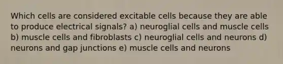 Which cells are considered excitable cells because they are able to produce electrical signals? a) neuroglial cells and muscle cells b) muscle cells and fibroblasts c) neuroglial cells and neurons d) neurons and gap junctions e) muscle cells and neurons