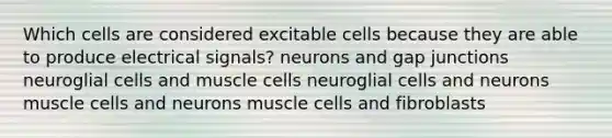 Which cells are considered excitable cells because they are able to produce electrical signals? neurons and gap junctions neuroglial cells and muscle cells neuroglial cells and neurons muscle cells and neurons muscle cells and fibroblasts