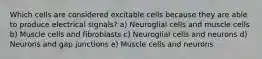 Which cells are considered excitable cells because they are able to produce electrical signals? a) Neuroglial cells and muscle cells b) Muscle cells and fibroblasts c) Neuroglial cells and neurons d) Neurons and gap junctions e) Muscle cells and neurons