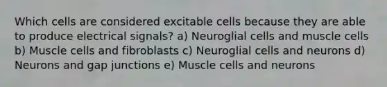 Which cells are considered excitable cells because they are able to produce electrical signals? a) Neuroglial cells and muscle cells b) Muscle cells and fibroblasts c) Neuroglial cells and neurons d) Neurons and gap junctions e) Muscle cells and neurons