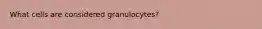 What cells are considered granulocytes?