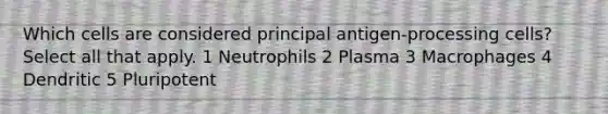 Which cells are considered principal antigen-processing cells? Select all that apply. 1 Neutrophils 2 Plasma 3 Macrophages 4 Dendritic 5 Pluripotent