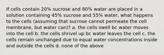 If cells contain 20% sucrose and 80% water are placed in a solution containing 45% sucrose and 55% water, what happens to the cells (assuming that sucrose cannot permeate the cell membrane, but water can)? a. the cells swell bc water moves into the cell b. the cells shrivel up bc water leaves the cell c. the cells remain unchanged due to equal water concentrations inside and outside the cells d. none of the above