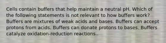 Cells contain buffers that help maintain a neutral pH. Which of the following statements is not relevant to how buffers work? Buffers are mixtures of weak acids and bases. Buffers can accept protons from acids. Buffers can donate protons to bases. Buffers catalyze oxidation-reduction reactions..