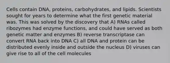 Cells contain DNA, proteins, carbohydrates, and lipids. Scientists sought for years to determine what the first genetic material was. This was solved by the discovery that A) RNAs called ribozymes had enzyme functions, and could have served as both genetic matter and enzymes B) reverse transcriptase can convert RNA back into DNA C) all DNA and protein can be distributed evenly inside and outside the nucleus D) viruses can give rise to all of the cell molecules