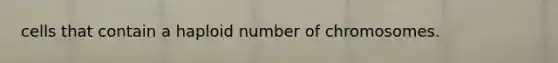 cells that contain a haploid number of chromosomes.