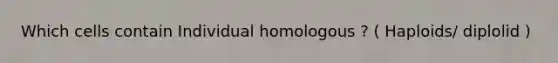 Which cells contain Individual homologous ? ( Haploids/ diplolid )