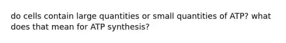 do cells contain large quantities or small quantities of ATP? what does that mean for <a href='https://www.questionai.com/knowledge/kx3XpCJrFz-atp-synthesis' class='anchor-knowledge'>atp synthesis</a>?