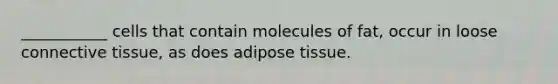 ___________ cells that contain molecules of fat, occur in loose connective tissue, as does adipose tissue.