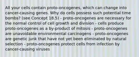 All your cells contain proto-oncogenes, which can change into cancer-causing genes. Why do cells possess such potential time bombs? (see Concept 18.5) - proto-oncogenes are necessary for the normal control of cell growth and division - cells produce proto-oncogenes as a by-product of mitosis - proto-oncogenes are unavoidable environmental carcinogens - proto-oncogenes are genetic junk that have not yet been eliminated by natural selection - proto-oncogenes protect cells from infection by cancer-causing viruses