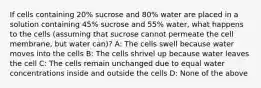 If cells containing 20% sucrose and 80% water are placed in a solution containing 45% sucrose and 55% water, what happens to the cells (assuming that sucrose cannot permeate the cell membrane, but water can)? A: The cells swell because water moves into the cells B: The cells shrivel up because water leaves the cell C: The cells remain unchanged due to equal water concentrations inside and outside the cells D: None of the above