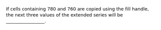 If cells containing 780 and 760 are copied using the fill handle, the next three values of the extended series will be _________________.