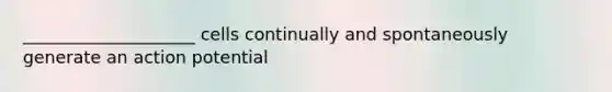 ____________________ cells continually and spontaneously generate an action potential