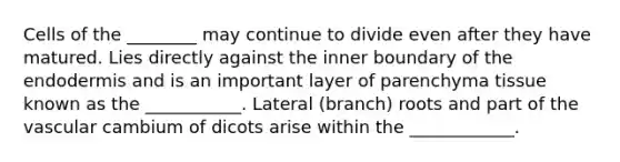 Cells of the ________ may continue to divide even after they have matured. Lies directly against the inner boundary of the endodermis and is an important layer of parenchyma tissue known as the ___________. Lateral (branch) roots and part of the vascular cambium of dicots arise within the ____________.