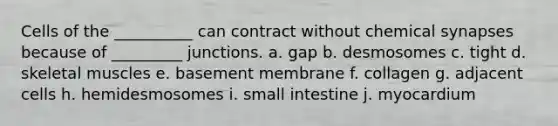 Cells of the __________ can contract without chemical synapses because of _________ junctions. a. gap b. desmosomes c. tight d. skeletal muscles e. basement membrane f. collagen g. adjacent cells h. hemidesmosomes i. small intestine j. myocardium