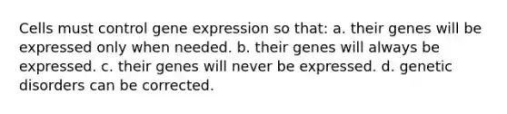 Cells must control <a href='https://www.questionai.com/knowledge/kFtiqWOIJT-gene-expression' class='anchor-knowledge'>gene expression</a> so that: a. their genes will be expressed only when needed. b. their genes will always be expressed. c. their genes will never be expressed. d. genetic disorders can be corrected.