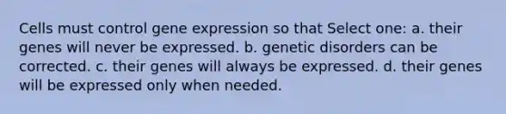 Cells must control gene expression so that Select one: a. their genes will never be expressed. b. genetic disorders can be corrected. c. their genes will always be expressed. d. their genes will be expressed only when needed.