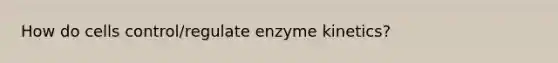 How do cells control/regulate enzyme kinetics?