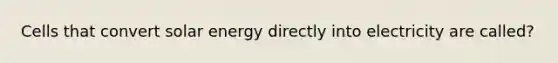 Cells that convert solar energy directly into electricity are called?