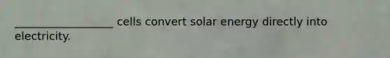 __________________ cells convert solar energy directly into electricity.