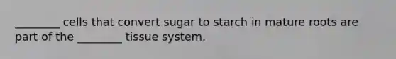 ________ cells that convert sugar to starch in mature roots are part of the ________ tissue system.