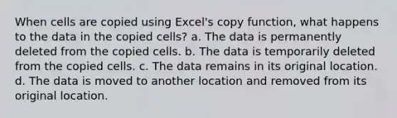 When cells are copied using Excel's copy function, what happens to the data in the copied cells? a. The data is permanently deleted from the copied cells. b. The data is temporarily deleted from the copied cells. c. The data remains in its original location. d. The data is moved to another location and removed from its original location.