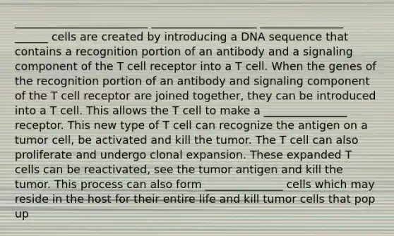 ________________________ ___________________ _______________ ______ cells are created by introducing a DNA sequence that contains a recognition portion of an antibody and a signaling component of the T cell receptor into a T cell. When the genes of the recognition portion of an antibody and signaling component of the T cell receptor are joined together, they can be introduced into a T cell. This allows the T cell to make a _______________ receptor. This new type of T cell can recognize the antigen on a tumor cell, be activated and kill the tumor. The T cell can also proliferate and undergo clonal expansion. These expanded T cells can be reactivated, see the tumor antigen and kill the tumor. This process can also form ______________ cells which may reside in the host for their entire life and kill tumor cells that pop up