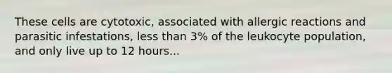 These cells are cytotoxic, associated with allergic reactions and parasitic infestations, less than 3% of the leukocyte population, and only live up to 12 hours...