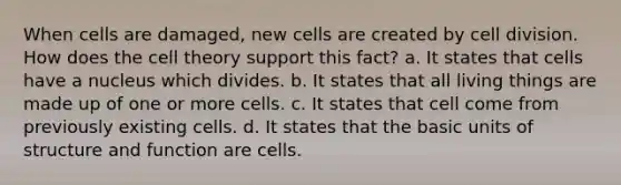 When cells are damaged, new cells are created by cell division. How does the cell theory support this fact? a. It states that cells have a nucleus which divides. b. It states that all living things are made up of one or more cells. c. It states that cell come from previously existing cells. d. It states that the basic units of structure and function are cells.