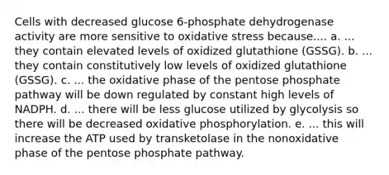 Cells with decreased glucose 6-phosphate dehydrogenase activity are more sensitive to oxidative stress because.... a. ... they contain elevated levels of oxidized glutathione (GSSG). b. ... they contain constitutively low levels of oxidized glutathione (GSSG). c. ... the oxidative phase of the pentose phosphate pathway will be down regulated by constant high levels of NADPH. d. ... there will be less glucose utilized by glycolysis so there will be decreased oxidative phosphorylation. e. ... this will increase the ATP used by transketolase in the nonoxidative phase of the pentose phosphate pathway.