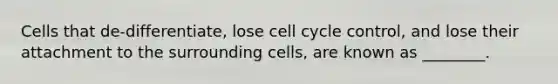 Cells that de-differentiate, lose cell cycle control, and lose their attachment to the surrounding cells, are known as ________.