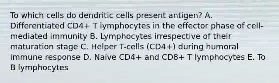 To which cells do dendritic cells present antigen? A. Differentiated CD4+ T lymphocytes in the effector phase of cell-mediated immunity B. Lymphocytes irrespective of their maturation stage C. Helper T-cells (CD4+) during humoral immune response D. Naïve CD4+ and CD8+ T lymphocytes E. To B lymphocytes