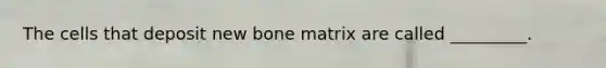 The cells that deposit new bone matrix are called _________.