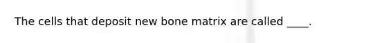 The cells that deposit new bone matrix are called ____.