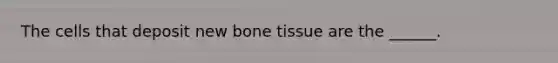 The cells that deposit new bone tissue are the ______.