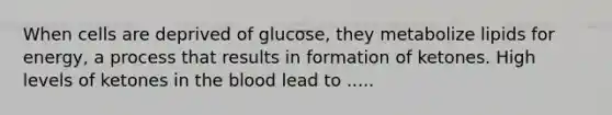 When cells are deprived of glucose, they metabolize lipids for energy, a process that results in formation of ketones. High levels of ketones in the blood lead to .....