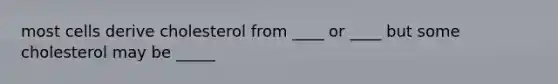 most cells derive cholesterol from ____ or ____ but some cholesterol may be _____