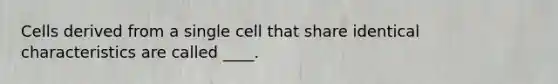 Cells derived from a single cell that share identical characteristics are called ____.