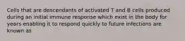 Cells that are descendants of activated T and B cells produced during an initial immune response which exist in the body for years enabling it to respond quickly to future infections are known as