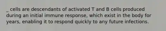 _ cells are descendants of activated T and B cells produced during an initial immune response, which exist in the body for years, enabling it to respond quickly to any future infections.