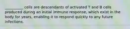 __________ cells are descendants of activated T and B cells produced during an initial immune response, which exist in the body for years, enabling it to respond quickly to any future infections.