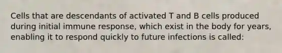 Cells that are descendants of activated T and B cells produced during initial immune response, which exist in the body for years, enabling it to respond quickly to future infections is called: