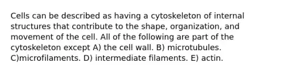 Cells can be described as having a cytoskeleton of internal structures that contribute to the shape, organization, and movement of the cell. All of the following are part of the cytoskeleton except A) the cell wall. B) microtubules. C)microfilaments. D) intermediate filaments. E) actin.