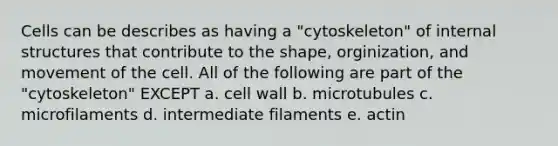 Cells can be describes as having a "cytoskeleton" of internal structures that contribute to the shape, orginization, and movement of the cell. All of the following are part of the "cytoskeleton" EXCEPT a. cell wall b. microtubules c. microfilaments d. intermediate filaments e. actin